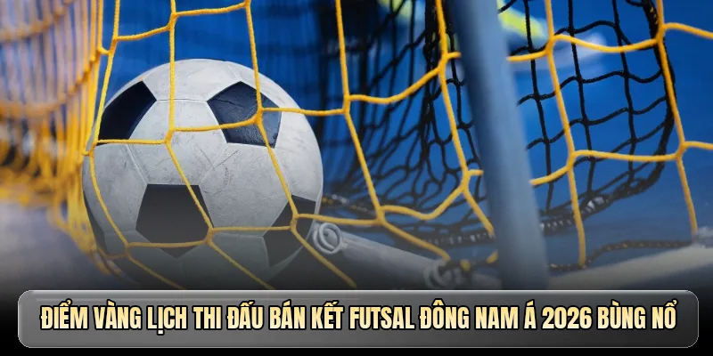 Điểm v&agrave;ng lịch thi đấu b&aacute;n kết Futsal Đ&ocirc;ng Nam &Aacute; 2026 b&ugrave;ng nổ